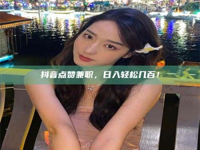 梧州抖音点赞兼职，日入轻松几百！