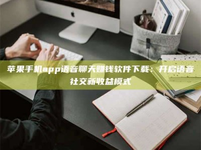 梧州苹果手机app语音聊天赚钱软件下载：开启语音社交新收益模式